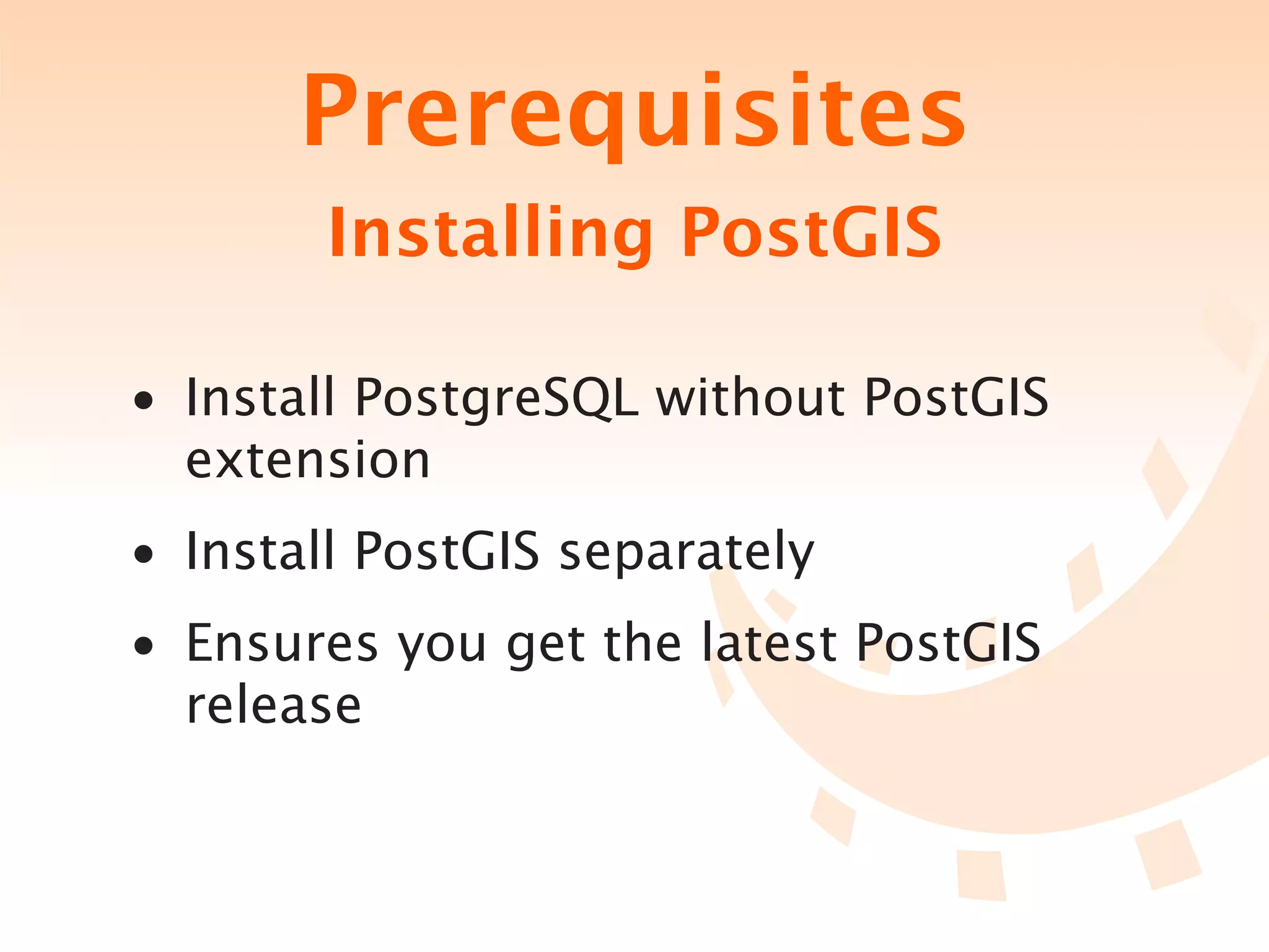 Prerequisites
        Installing PostGIS

• Install PostgreSQL without PostGIS
  extension
• Install PostGIS separately
• Ensures you get the latest PostGIS
  release
 