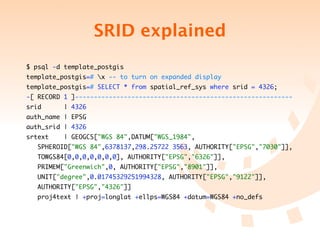 SRID explained
$ psql -d template_postgis
template_postgis=# x -- to turn on expanded display
template_postgis=# SELECT * from spatial_ref_sys where srid = 4326;
-[ RECORD 1 ]----------------------------------------------------------
srid      | 4326
auth_name | EPSG
auth_srid | 4326
srtext    | GEOGCS["WGS 84",DATUM["WGS_1984",
	   SPHEROID["WGS 84",6378137,298.25722 3563, AUTHORITY["EPSG","7030"]],
	   TOWGS84[0,0,0,0,0,0,0], AUTHORITY["EPSG","6326"]],
	   PRIMEM["Greenwich",0, AUTHORITY["EPSG","8901"]],
	   UNIT["degree",0.01745329251994328, AUTHORITY["EPSG","9122"]],
	   AUTHORITY["EPSG","4326"]]
	   proj4text | +proj=longlat +ellps=WGS84 +datum=WGS84 +no_defs
 
