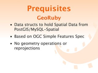 Prequisites
             GeoRuby
• Data structs to hold Spatial Data from
  PostGIS/MySQL-Spatial
• Based on OGC Simple Features Spec
• No geometry operations or
  reprojections
 