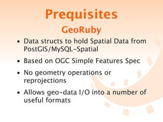 Prequisites
             GeoRuby
• Data structs to hold Spatial Data from
  PostGIS/MySQL-Spatial
• Based on OGC Simple Features Spec
• No geometry operations or
  reprojections
• Allows geo-data I/O into a number of
  useful formats
 