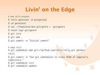Livin’ on the Edge
# new rails project
$ rails geostack -d postgresql
$ cd geostack/
$ cat ~/Templates/dot-gitignore > .gitignore
$ touch log/.gitignore
$ git init
$ git add .
$ git commit -m "Initial commit"


# edge rails
$ git submodule add git://github.com/rails/rails.git vendor/
rails
$ git commit -m "Use git submodules to track HEAD of edgerails
repository."
$ git submodule init
$ git submodule update
 