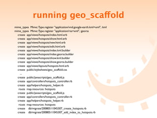 running geo_scaffold
  mime_types Mime::Type.register "application/vnd.google-earth.kml+xml", :kml
  mime_types Mime::Type.register "application/rss+xml", :georss
    create app/views/hotspots/index.html.erb
    create app/views/hotspots/show.html.erb
    create app/views/hotspots/new.html.erb
    create app/views/hotspots/edit.html.erb
    create app/views/hotspots/index.kml.builder
    create app/views/hotspots/index.georss.builder
    create app/views/hotspots/show.kml.builder
    create app/views/hotspots/show.georss.builder
    create app/views/layouts/hotspots.html.erb
    create public/stylesheets/geo_scaffold.css

     ...
    create public/javascripts/geo_scaffold.js
    create app/controllers/hotspots_controller.rb
    create app/helpers/hotspots_helper.rb
     route map.resources :hotspots
    create public/javascripts/geo_scaffold.js
    create app/controllers/hotspots_controller.rb
    create app/helpers/hotspots_helper.rb
     route map.resources :hotspots
    create db/migrate/20080511045307_create_hotspots.rb
    create db/migrate/20080511045307_add_index_to_hotspots.rb
 