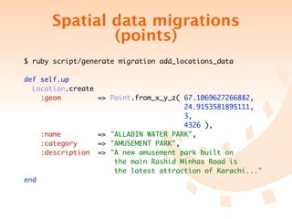 Spatial data migrations
              (points)
$ ruby script/generate migration add_locations_data

def self.up
  Location.create
    :geom           => Point.from_x_y_z( 67.1069627266882,
	 	 	 	 	 	                              24.9153581895111,
	 	 	 	 	 	                              3,
	 	 	 	 	 	                              4326 ),
    :name           => "ALLADIN WATER PARK",
    :category       => "AMUSEMENT PARK",
    :description    => "A new amusement park built on
	 	 	 	 	 	             the main Rashid Minhas Road is
	 	 	 	 	 	             the latest attraction of Karachi..."
end
 