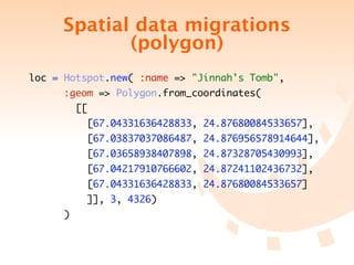 Spatial data migrations
            (polygon)
loc = Hotspot.new( :name => "Jinnah's Tomb",
      :geom => Polygon.from_coordinates(
         [[
           [67.04331636428833, 24.87680084533657],
           [67.03837037086487, 24.876956578914644],
           [67.03658938407898, 24.87328705430993],
           [67.04217910766602, 24.87241102436732],
           [67.04331636428833, 24.87680084533657]
           ]], 3, 4326)
     )
 