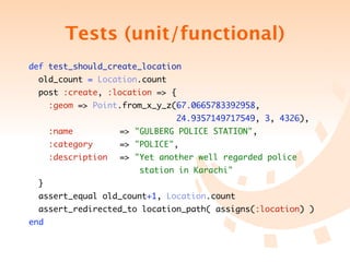 Tests (unit/functional)
def test_should_create_location
  old_count = Location.count
  post :create, :location => {
      :geom => Point.from_x_y_z(67.0665783392958,
	 	 	 	 	 	 	 	 	 	 	 	 24.9357149717549, 3, 4326),
      :name 	 	 	   => "GULBERG POLICE STATION",
      :category 	 	 => "POLICE",
      :description	 => "Yet another well regarded police
	 	 	 	 	 	 	 	 	 station in Karachi"
  }
  assert_equal old_count+1, Location.count
  assert_redirected_to location_path( assigns(:location) )
end
 