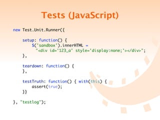 Tests (JavaScript)
new Test.Unit.Runner({

     setup: function() {
         $('sandbox').innerHTML =
	   	 	 	 "<div id='123_a' style='display:none;'></div>";
     },

    teardown: function() {
    },

    testTruth: function() { with(this) {
        assert(true);
    }}

}, "testlog");
 