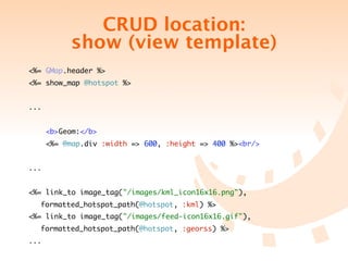 CRUD location:
           show (view template)
<%= GMap.header %>
<%= show_map @hotspot %>


...


      <b>Geom:</b>
      <%= @map.div :width => 600, :height => 400 %><br/>


...


<%= link_to image_tag("/images/kml_icon16x16.png"),
	   formatted_hotspot_path(@hotspot, :kml) %>
<%= link_to image_tag("/images/feed-icon16x16.gif"),
	   formatted_hotspot_path(@hotspot, :georss) %>
...
 