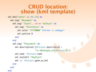CRUD location:
                  show (kml template)
xml.kml("xmlns" => KML_NS) do
    xml.tag! "Document" do
        xml.tag! "Style", :id => "myStyle" do
          xml.tag! "PointStyle" do
              xml.color "ffff0000" #format is aabbggrr
              xml.outline 0
          end
        end
        xml.tag! "Placemark" do
          xml.description( (@hotspot.description +
	   	     	   	   	   	    	   	   "n #{hotspot_url(@hotspot)}")
          xml.name        @hotspot.name
          xml.styleUrl "#myStyle"
          xml <<      @hotspot.geom.as_kml
        end
    end
end
 