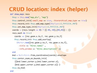 CRUD location: index (helper)
    def show_maps recs
      @map = GMap.new("map_div", "map")
      @map.control_init(:small_map => true, :hierarchical_map_type => true)
      @map.record_init @map.add_map_type(GMapType::G_PHYSICAL_MAP)
      @map.set_map_type_init(GMapType::G_PHYSICAL_MAP)
     coords = (recs.length == 0) ? [[-45,-45],[45,45]] : []
     recs.each do |rec|
          coords << [rec.geom.x.to_f, rec.geom.y.to_f]
          @map.record_init @map.add_overlay(
            GMarker.new([rec.geom.y.to_f, rec.geom.x.to_f],
              :title => "#{rec.name}" ,
              :info_window => "#{rec.description}" ))
      end
     bnd = MultiPoint.from_coordinates(coords).envelope
      @map.center_zoom_on_bounds_init(
	    	    [[bnd.lower_corner.y,bnd.lower_corner.x],	
                                                   	     	
	    	    [bnd.upper_corner.y,bnd.upper_corner.x]] )
      @map.to_html
    end
 