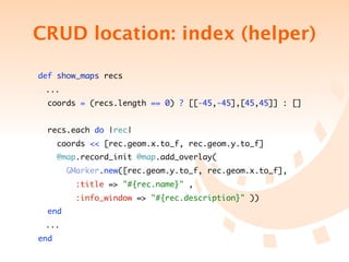 CRUD location: index (helper)

    def show_maps recs
	    ...
     coords = (recs.length == 0) ? [[-45,-45],[45,45]] : []


     recs.each do |rec|
          coords << [rec.geom.x.to_f, rec.geom.y.to_f]
          @map.record_init @map.add_overlay(
            GMarker.new([rec.geom.y.to_f, rec.geom.x.to_f],
              :title => "#{rec.name}" ,
              :info_window => "#{rec.description}" ))
      end
	    ...
    end
 