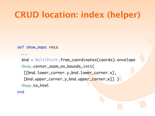 CRUD location: index (helper)


    def show_maps recs
	    ...
     bnd = MultiPoint.from_coordinates(coords).envelope
      @map.center_zoom_on_bounds_init(
	 	 [[bnd.lower_corner.y,bnd.lower_corner.x],	 	 	
	 	 [bnd.upper_corner.y,bnd.upper_corner.x]] )
      @map.to_html
    end
 