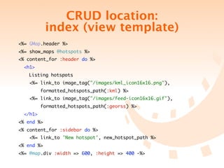 CRUD location:
            index (view template)
<%= GMap.header %>
<%= show_maps @hotspots %>
<% content_for :header do %>
  <h1>
  	 Listing hotspots
   <%= link_to image_tag("/images/kml_icon16x16.png"),
          formatted_hotspots_path(:kml) %>
   <%= link_to image_tag("/images/feed-icon16x16.gif"),
          formatted_hotspots_path(:georss) %>
  </h1>
<% end %>
<% content_for :sidebar do %>
   <%= link_to 'New hotspot', new_hotspot_path %>
<% end %>
<%= @map.div :width => 600, :height => 400 -%>
 