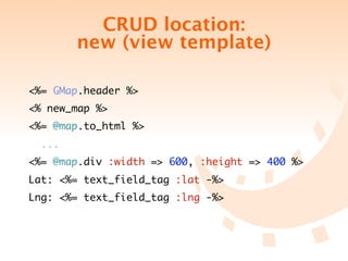 CRUD location:
        new (view template)

<%= GMap.header %>
<% new_map %>
<%= @map.to_html %>
  ...
<%= @map.div :width => 600, :height => 400 %>
Lat: <%= text_field_tag :lat -%>
Lng: <%= text_field_tag :lng -%>
 