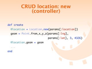 CRUD location: new
           (controller)

def create
  @location = Location.new(params[:location])
  geom = Point.from_x_y_z(params[:lng],
 	 	 	 	 	 	 	 	 	        	 params[:lat], 3, 4326)
  @location.geom = geom
  ...
end
 