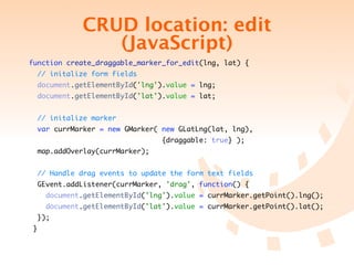 CRUD location: edit
                     (JavaScript)
function create_draggable_marker_for_edit(lng, lat) {
     // initalize form fields
     document.getElementById('lng').value = lng;
     document.getElementById('lat').value = lat;


     // initalize marker
     var currMarker = new GMarker( new GLatLng(lat, lng),
	    	    	   	   	   	   	   	   	   	   {draggable: true} );
    map.addOverlay(currMarker);


     // Handle drag events to update the form text fields
    GEvent.addListener(currMarker, 'drag', function() {
         document.getElementById('lng').value = currMarker.getPoint().lng();
         document.getElementById('lat').value = currMarker.getPoint().lat();
    });
 }
 