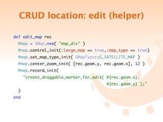 CRUD location: edit (helper)

def edit_map rec
  @map = GMap.new( "map_div" )
  @map.control_init(:large_map => true,:map_type => true)
  @map.set_map_type_init( GMapType::G_SATELLITE_MAP )
  @map.center_zoom_init( [rec.geom.y, rec.geom.x], 12 )
  @map.record_init(
      "create_draggable_marker_for_edit( #{rec.geom.x},
	 	 	 	 	 	 	 	 	 	 	 	 	 	 	            #{rec.geom.y} );"
  )
end
 