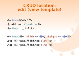 CRUD location:
        edit (view template)

<%= GMap.header %>
<% edit_map @location %>
<%= @map.to_html %>
  ...
<%= @map.div :width => 600, :height => 400 %>
Lat: <%= text_field_tag :lat -%>
Lng: <%= text_field_tag :lng -%>
 