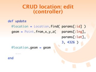 CRUD location: edit
               (controller)
def update
  @location = Location.find( params[:id] )
 geom = Point.from_x_y_z(   params[:lng],
                            params[:lat],
                             3, 4326 )
  @location.geom = geom
      ...
end
 
