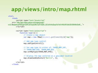 app/views/intro/map.rhtml
<html>
     <head>
         <script type="text/javascript"
     src="http://api.maps.yahoo.com/ajaxymap?
v=3.7&appid=pPDCgjnV34FJ3TxysU9K.FpFYQ3A_QYJ4VrAJQuyFcFv91Hf0r3PU5tr3SYBhMvOoM__">
         </script>

        <script type="text/javascript">
            function load () {
                // Create a map object
                var map = new YMap(document.getElementById('map'));

                // Add map type control
                map.addTypeControl();

                // Set map type to either of: YAHOO_MAP_SAT,
	   	   	   	   // YAHOO_MAP_HYB, YAHOO_MAP_REG
                map.setMapType(YAHOO_MAP_HYB);

                // Display the map centered on a geocoded location
                map.drawZoomAndCenter("Berlin", 3);
            }
        </script>
    </head>
 
