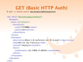 GET (Basic HTTP Auth)
$ curl -u shoaib:secret http://localhost:3000/hotspots/2.kml


<kml xmlns="http://earth.google.com/kml/2.2">
  <Document>
    <Style id="myStyle">
         <PointStyle>
           <color>ffff0000</color>
           <outline>0</outline>
         </PointStyle>
    </Style>
    <Placemark>
         <description>Where 2.0 conference not 2b missed!!</description>
         <name>Merriot San Francisco</name>
         <styleUrl>#myStyle</styleUrl>
         <Point>
           <coordinates>-122.37096,37.602561</coordinates>
         </Point>
    </Placemark>
  </Document>
</kml>
 