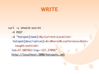 WRITE


curl -u shoaib:secret 
	 -X POST 
	 -d "hotspot[name]=My+Current+Location&
   hotspot[description]=At+Where20+conference+Dont+
	 	 caught+outside&
	 lat=37.602561&lng=-122.37096" 
	 http://localhost:3000/hotspots.xml
 