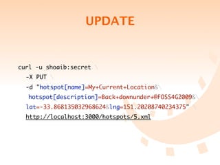UPDATE


curl -u shoaib:secret 
	 -X PUT 
	 -d "hotspot[name]=My+Current+Location&
   hotspot[description]=Back+downunder+@FOSS4G2009&
	 lat=-33.868135032968624&lng=151.20208740234375" 
	 http://localhost:3000/hotspots/5.xml
 