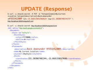 UPDATE (Response)
$ curl -u shoaib:secret -X PUT -d "hotspot[name]=My+Current
+Location&hotspot[description]=Back+downunder
+@FOSS4G2009&lat=-33.868135032968624&lng=151.20208740234375" 
http://localhost:3000/hotspots/5.xml

$ curl -u shoaib:secret http://localhost:3000/hotspots/5.kml
<kml xmlns="http://earth.google.com/kml/2.2">
  <Document>
    <Style id="myStyle">
      <PointStyle>
        <color>ffff0000</color>
        <outline>0</outline>
      </PointStyle>
    </Style>
    <Placemark>
        <description>Back downunder            @FOSS4G2009</description>
       <name>My Current Location</name>
       <styleUrl>#myStyle</styleUrl>
       <Point>
         <coordinates>151.202087402344,-33.8681350329686</coordinates>
       </Point>
    </Placemark>
  </Document>
</kml>
 