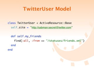 TwitterUser Model

class TwitterUser < ActiveResource::Base
  self.site = "http://sabman:secret@twitter.com"


  def self.my_friends
      find(:all, :from => "/statuses/friends.xml")
  end
end
 