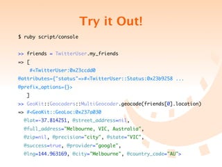 Try it Out!
$ ruby script/console


>> friends = TwitterUser.my_friends
=> [
       #<TwitterUser:0x23ccdd0
@attributes={"status"=>#<TwitterUser::Status:0x23b9258 ...
@prefix_options={}>
   ]
>> GeoKit::Geocoders::MultiGeocoder.geocode(friends[0].location)
=> #<GeoKit::GeoLoc:0x237a030
  @lat=-37.814251, @street_address=nil,
  @full_address="Melbourne, VIC, Australia",
  @zip=nil, @precision="city", @state="VIC",
  @success=true, @provider="google",
  @lng=144.963169, @city="Melbourne", @country_code="AU">
 