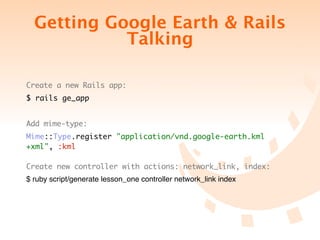 Getting Google Earth & Rails
            Talking

Create a new Rails app:
$ rails ge_app


Add mime-type:
Mime::Type.register "application/vnd.google-earth.kml
+xml", :kml

Create new controller with actions: network_link, index:
$ ruby script/generate lesson_one controller network_link index
 