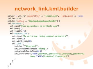network_link.kml.builder
server = url_for :controller => 'lesson_one', :only_path => false
xml.instruct!
xml.kml(:xmlns => "http://earth.google.com/kml/2.2") {
xml.Document {
  xml.name("Pass parameters to my Rails app")
  xml.open(1)
  xml.visible(1)
  xml.NetworkLink {
    xml.name("My rails app being passed parameters")
    xml.open(1)
    xml.visibility(0)
    xml.Link {
      xml.href("#{server}")
      xml.viewRefreshMode("onStop")
      xml.viewRefreshTime(0.5)
      xml.viewFormat("BBOX=[bboxWest],[bboxSouth],[bboxEast],[bboxNorth]
	 	 	 	 	 	 	 &amp;CENTRE=[lookatLon],[lookatLat]")
      }
    }
  }
}
 