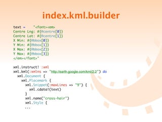 index.kml.builder
text =    "<font><em>
Centre Lng: #{@centre[0]}
Centre Lat: #{@centre[1]}
X Min: #{@bbox[0]}
Y Min: #{@bbox[1]}
X Max: #{@bbox[2]}
Y Max: #{@bbox[3]}
</em></font>"

xml.instruct! :xml
xml.kml(:xmlns => "http://earth.google.com/kml/2.2") do
  xml.Document {
    xml.Placemark {
      xml.Snippet(:maxLines => "9") {
        xml.cdata!(text)
      }
      xml.name("cross-hair")
      xml.Style {
	 	 ...
 