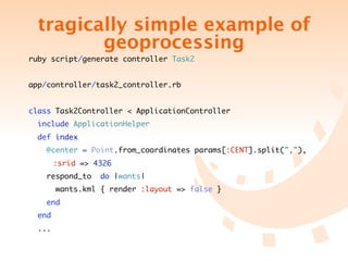 tragically simple example of
           geoprocessing
ruby script/generate controller Task2


app/controller/task2_controller.rb


class Task2Controller < ApplicationController
    include ApplicationHelper
    def index
        @center = Point.from_coordinates params[:CENT].split(","),
	   	     :srid => 4326
        respond_to   do |wants|
          wants.kml { render :layout => false }
        end
    end
    ...
 