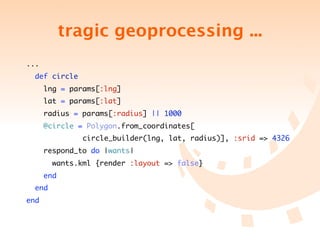 tragic geoprocessing ...
...
  def circle
      lng = params[:lng]
      lat = params[:lat]
      radius = params[:radius] || 1000
      @circle = Polygon.from_coordinates[
	 	 	 	 	 circle_builder(lng, lat, radius)], :srid => 4326
      respond_to do |wants|
        wants.kml {render :layout => false}
      end
  end
end
 