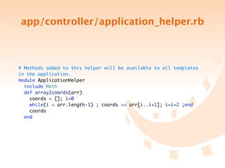 app/controller/application_helper.rb



# Methods added to this helper will be available to all templates
in the application.
module ApplicationHelper
  include Math
  def array2coords(arr)
    coords = []; i=0
    while(i < arr.length-1) ; coords << arr[i..i+1]; i=i+2 ;end
    coords
  end
 