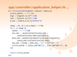 app/controller/application_helper.rb ...
    def circle_builder(lngcent, latcent, radius_m)
        circle_coords = Array.new
        lng1 = (lngcent.to_f)*PI/180
        lat1 = (latcent.to_f)*PI/180
        d_rad = (radius_m.to_f)/6378137.0


        range = (0..36 ).to_a.map{|i| i*10}
        for i in range do
          radial = i * PI/180
          lat_rad =    asin(sin(lat1)*cos(d_rad) +
	   	     	   	   cos(lat1)*sin(d_rad)*cos(radial))
          dlon_rad = atan2(sin(radial)*sin(d_rad)*cos(lat1),
	   	     	   	   cos(d_rad)-sin(lat1)*sin(lat_rad))
          lon_rad = ((lng1 + dlon_rad + PI)    % (2*PI)) - PI
          circle_coords << [(lon_rad*180/PI) , (lat_rad*180/PI) , 0]
        end


        return circle_coords
    end
 