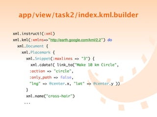 app/view/task2/index.kml.builder

xml.instruct!(:xml)
xml.kml(:xmlns=>"http://earth.google.com/kml/2.2") do
  xml.Document {
    xml.Placemark {
       xml.Snippet(:maxlines => "3") {
           xml.cdata!( link_to("Make 10 km Circle",
	 	 	 :action => "circle",
	 	 	 :only_path => false,
	 	 	 "lng" => @center.x, "lat" => @center.y ))
       }
       xml.name("cross-hair")
	 	 ...
 