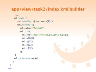 app/view/task2/index.kml.builder
	   	       ....
         xml.Style {
                xml.LabelStyle{ xml.scale(0) }
                xml.IconStyle{
                   xml.color("ffefebde")
                   xml.Icon{
                     xml.href("root://icons.pallette-3.png")
                     xml.x(128)
                     xml.y(32)
                     xml.w(32)
                     xml.h(32)
                   }}
            }
         xml << @center.as_kml
        }
    }
end
 