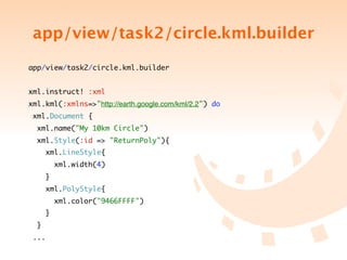 app/view/task2/circle.kml.builder
app/view/task2/circle.kml.builder


xml.instruct! :xml
xml.kml(:xmlns=>"http://earth.google.com/kml/2.2") do
 xml.Document {
  xml.name("My 10km Circle")
  xml.Style(:id => "ReturnPoly"){
      xml.LineStyle{
          xml.width(4)
      }
      xml.PolyStyle{
          xml.color("9466FFFF")
      }
  }
 ...
 