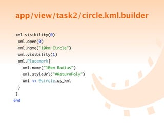 app/view/task2/circle.kml.builder

 xml.visibility(0)
  xml.open(0)
  xml.name("10km Circle")
  xml.visibility(1)
  xml.Placemark{
      xml.name("10km Radius")
      xml.styleUrl("#ReturnPoly")
      xml << @circle.as_kml
  }
 }
end
 