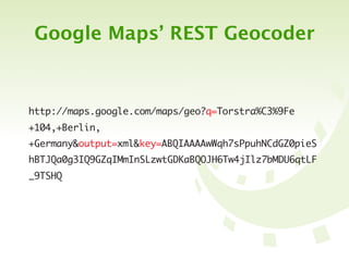 Google Maps’ REST Geocoder



http://maps.google.com/maps/geo?q=Torstra%C3%9Fe
+104,+Berlin,
+Germany&output=xml&key=ABQIAAAAwWqh7sPpuhNCdGZ0pieS
hBTJQa0g3IQ9GZqIMmInSLzwtGDKaBQOJH6Tw4jIlz7bMDU6qtLF
_9TSHQ
 