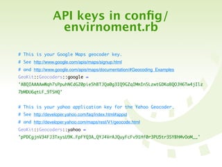 API keys in conﬁg/
                 envirnoment.rb

# This is your Google Maps geocoder key.
# See http://www.google.com/apis/maps/signup.html
# and http://www.google.com/apis/maps/documentation/#Geocoding_Examples
GeoKit::Geocoders::google =
'ABQIAAAAwWqh7sPpuhNCdGZ0pieShBTJQa0g3IQ9GZqIMmInSLzwtGDKaBQOJH6Tw4jIlz
7bMDU6qtLF_9TSHQ'


# This is your yahoo application key for the Yahoo Geocoder.
# See http://developer.yahoo.com/faq/index.html#appid
# and http://developer.yahoo.com/maps/rest/V1/geocode.html
GeoKit::Geocoders::yahoo =
'pPDCgjnV34FJ3TxysU9K.FpFYQ3A_QYJ4VrAJQuyFcFv91Hf0r3PU5tr3SYBhMvOoM__'
 