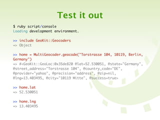 Test it out
$ ruby script/console
Loading development environment.

>> include GeoKit::Geocoders
=> Object

>> home = MultiGeocoder.geocode("Torstrasse 104, 10119, Berlin,
Germany")
=> #<GeoKit::GeoLoc:0x35de820 @lat=52.530051, @state="Germany",
@street_address="Torstrasse 104", @country_code="DE",
@provider="yahoo", @precision="address", @zip=nil,
@lng=13.403495, @city="10119 Mitte", @success=true>

>> home.lat
=> 52.530051

>> home.lng
=> 13.403495
 