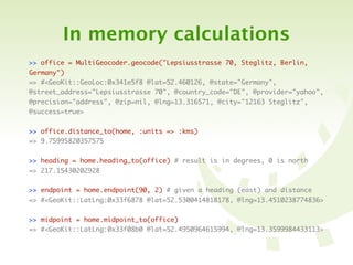 In memory calculations
>> office = MultiGeocoder.geocode("Lepsiusstrasse 70, Steglitz, Berlin,
Germany")
=> #<GeoKit::GeoLoc:0x341e5f8 @lat=52.460126, @state="Germany",
@street_address="Lepsiusstrasse 70", @country_code="DE", @provider="yahoo",
@precision="address", @zip=nil, @lng=13.316571, @city="12163 Steglitz",
@success=true>


>> office.distance_to(home, :units => :kms)
=> 9.75995820357575


>> heading = home.heading_to(office) # result is in degrees, 0 is north
=> 217.15430202928

>> endpoint = home.endpoint(90, 2) # given a heading (east) and distance
=> #<GeoKit::LatLng:0x33f6878 @lat=52.5300414818178, @lng=13.4510238774836>


>> midpoint = home.midpoint_to(office)
=> #<GeoKit::LatLng:0x33f08b0 @lat=52.4950964615994, @lng=13.3599984433113>
 