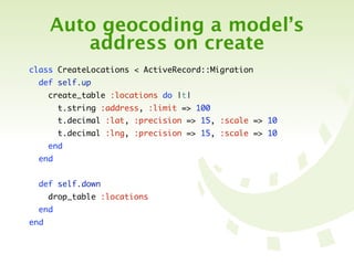 Auto geocoding a model’s
         address on create
class CreateLocations < ActiveRecord::Migration
  def self.up
      create_table :locations do |t|
        t.string :address, :limit => 100
        t.decimal :lat, :precision => 15, :scale => 10
        t.decimal :lng, :precision => 15, :scale => 10
      end
  end


  def self.down
      drop_table :locations
  end
end
 