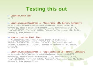 Testing this out
>> Location.find :all
=> []

>> Location.create(:address => "Torstrasse 104, Berlin, Germany")
=> #<Location:0x344d074 @errors=#<ActiveRecord::Errors:0x341c99c
@errors={}, @base=#<Location:0x344d074 ...>>, @attributes={"id"=>4,
"lng"=>13.403495, "lat"=>52.530051, "address"=>"Torstrasse 104, Berlin,
Germany"}, @new_record=false>

>> home = Location.find :first
=> #<Location:0x3416e34 @attributes={"lng"=>#<BigDecimal:
3416e5c,'0.13403495E2',12(16)>, "id"=>"4", "lat"=>#<BigDecimal:
3416e84,'0.52530051E2',12(16)>, "address"=>"Torstrasse 104, Berlin,
Germany"}>

>> Location.create(:address => "Lepsiusstrasse 70, Berlin, Germany")
=> #<Location:0x3413608 @errors=#<ActiveRecord::Errors:0x33e52f8
@errors={}, @base=#<Location:0x3413608 ...>>, @attributes={"id"=>5,
"lng"=>13.316571, "lat"=>52.460126, "address"=>"Lepsiusstrasse 70, Berlin,
Germany"}, @new_record=false>
 
