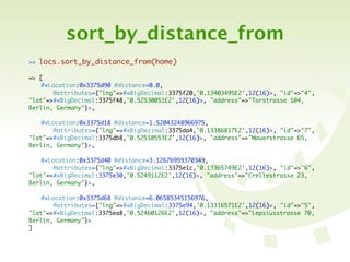 sort_by_distance_from
>>   locs.sort_by_distance_from(home)

=> [
	   #<Location:0x3375d90 @distance=0.0,
	   	   @attributes={"lng"=>#<BigDecimal:3375f20,'0.13403495E2',12(16)>, "id"=>"4",
"lat"=>#<BigDecimal:3375f48,'0.52530051E2',12(16)>, "address"=>"Torstrasse 104,
Berlin, Germany"}>,

	   #<Location:0x3375d18 @distance=1.52043248966975,
	   	   @attributes={"lng"=>#<BigDecimal:3375da4,'0.13386817E2',12(16)>, "id"=>"7",
"lat"=>#<BigDecimal:3375db8,'0.52510553E2',12(16)>, "address"=>"Mauerstrasse 65,
Berlin, Germany"}>,

	   #<Location:0x3375d40 @distance=3.12676959370349,
	   	   @attributes={"lng"=>#<BigDecimal:3375e1c,'0.13365749E2',12(16)>, "id"=>"6",
"lat"=>#<BigDecimal:3375e30,'0.5249112E2',12(16)>, "address"=>"Crellestrasse 23,
Berlin, Germany"}>,

	   #<Location:0x3375d68 @distance=6.06585345156976,
	   	   @attributes={"lng"=>#<BigDecimal:3375e94,'0.13316571E2',12(16)>, "id"=>"5",
"lat"=>#<BigDecimal:3375ea8,'0.52460126E2',12(16)>, "address"=>"Lepsiusstrasse 70,
Berlin, Germany"}>
]
 