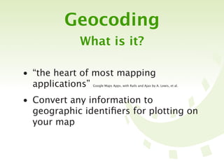 Geocoding
            What is it?

• “the heart of most mapping
  applications”Google Maps Apps. with Rails and Ajax by A. Lewis, et al.




• Convert any information to
  geographic identiﬁers for plotting on
  your map
 