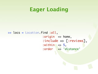 Eager Loading



>> locs   =   Location.find :all,
	 	 	 	   	   	 	 	 	 	 :origin => home,
	 	 	 	   	   	 	 	 	 	 :include => [:reviews],
	 	 	 	   	   	 	 	 	 	 :within => 5,
	 	 	 	   	   	 	 	 	 	 :order   => 'distance'
 