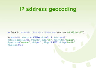 IP address geocoding



>> location = GeoKit::Geocoders::IpGeocoder.geocode('85.178.26.159')

=> #<GeoKit::GeoLoc:0x3756fe0 @lat=52.5, @state=nil,
@street_address=nil, @country_code="DE", @provider="hostip",
@precision="unknown", @zip=nil, @lng=13.4167, @city="Berlin",
@success=true>
 